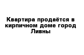 Квартира продаётся в кирпичном доме город Ливны